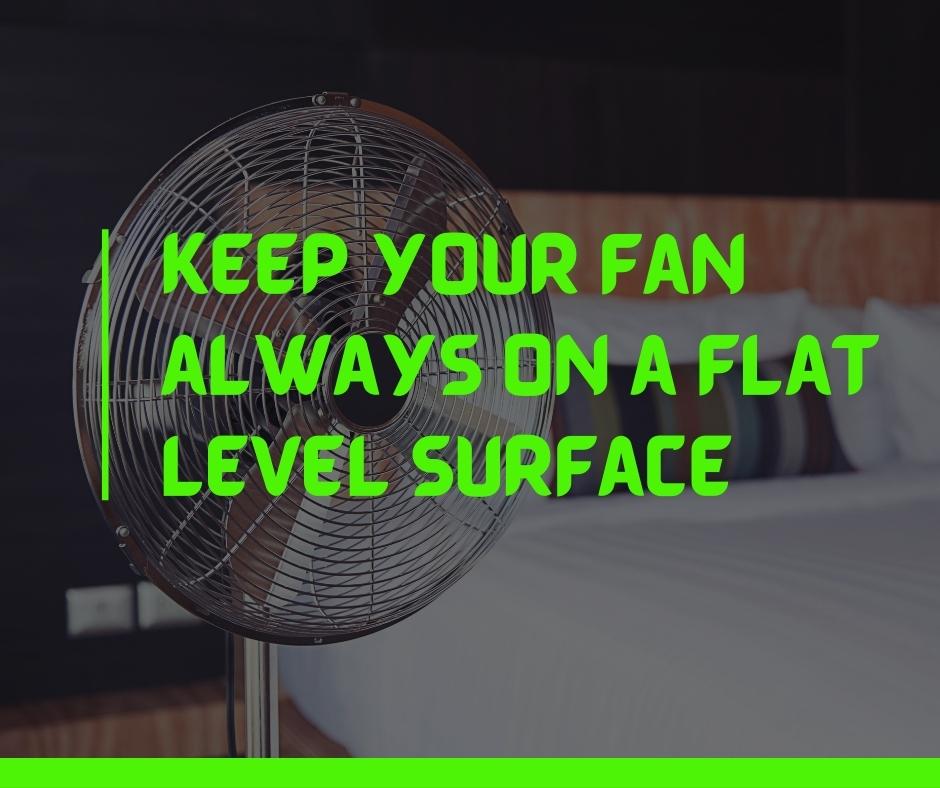 Keep your fan always on a flat level surface